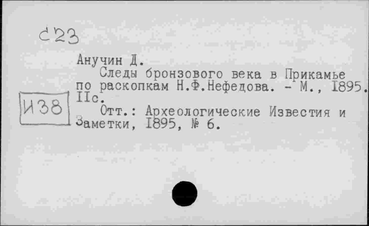 ﻿Анучин Д.
Следы бронзового века в Прикамье по раскопкам Н.Ф.Нефедова. - М., 1895. Нс.
Отт. : Археологические Известия и Заметки, Iö95, № 6.